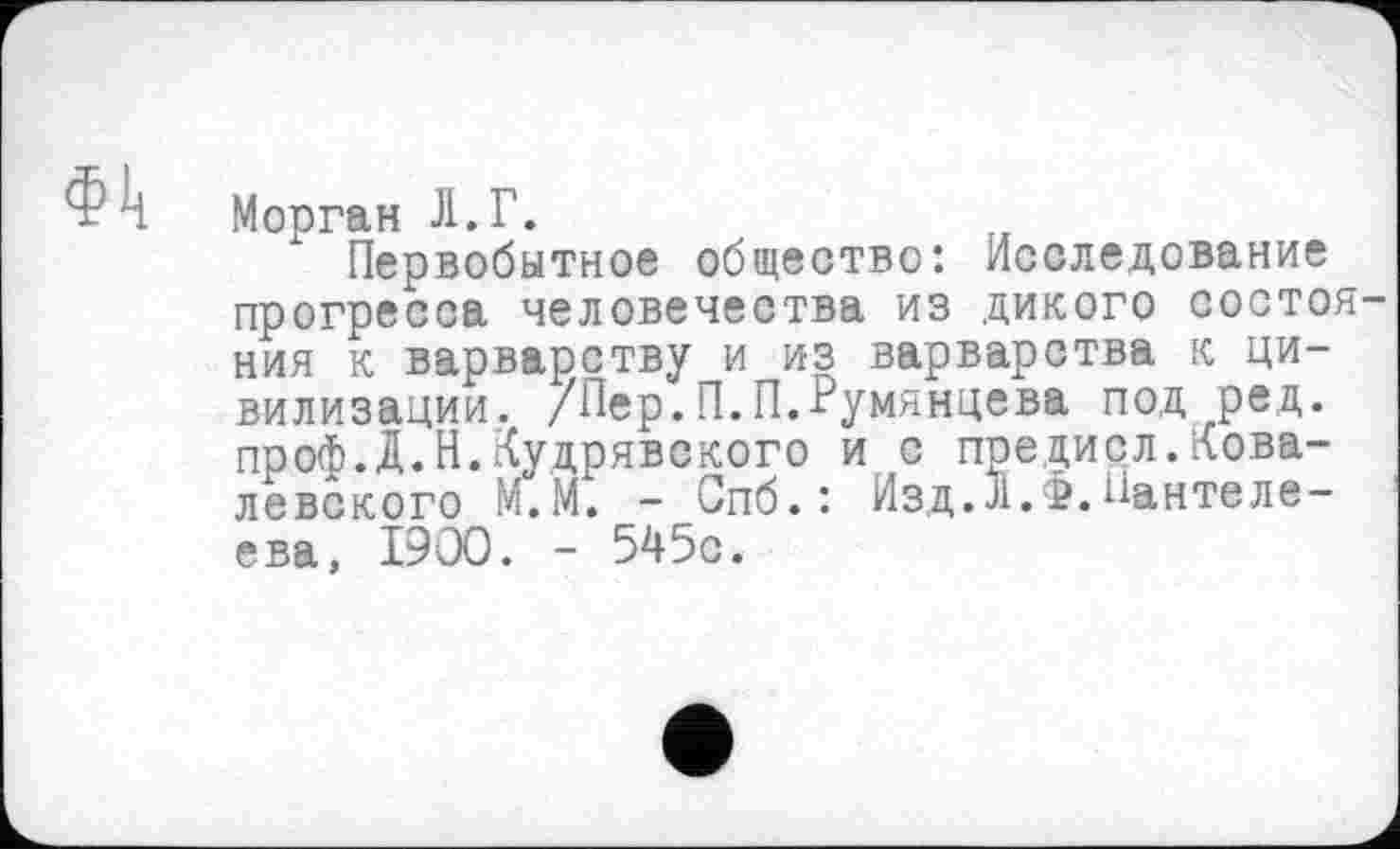 ﻿Фи Морган Л.Г.
Первобытное общество: Исследование прогресса человечества из дикого состояния к варварству и из варварства к цивилизации. /Пер.П.П.Румянцева под ред. проф.Д.Н.Кудрявского ис предисл.Ковалевского М.М. - Спб.: Изд.Л.Ф.Пантелеева, I9OO. - 545с.